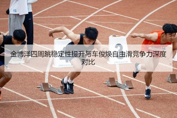 金博洋四周跳稳定性提升与车俊焕自由滑竞争力深度对比