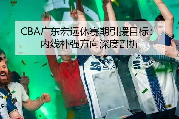 CBA广东宏远休赛期引援目标：内线补强方向深度剖析