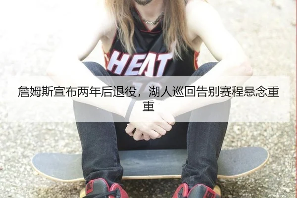 詹姆斯宣布两年后退役，湖人巡回告别赛程悬念重重
