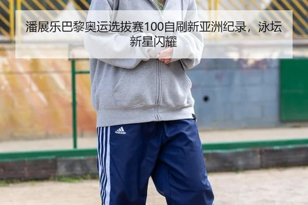 潘展乐巴黎奥运选拔赛100自刷新亚洲纪录，泳坛新星闪耀