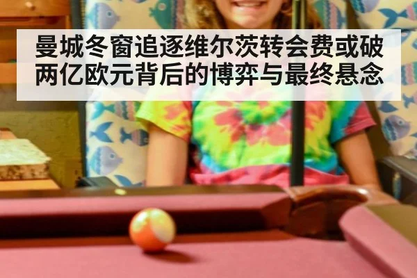 曼城冬窗追逐维尔茨转会费或破两亿欧元背后的博弈与最终悬念